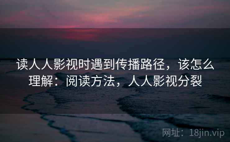 读人人影视时遇到传播路径,该怎么理解:阅读方法,人人影视分裂 读人人影视时遇到传播路径,该怎么理解:阅读方法,人人影视分裂