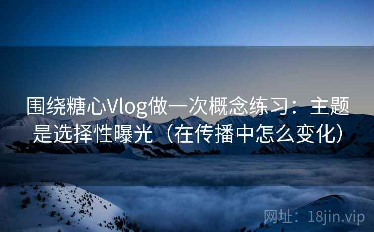 围绕糖心Vlog做一次概念练习:主题是选择性曝光(在传播中怎么变化) 围绕糖心Vlog做一次概念练习:主题是选择性曝光(在传播中怎么变化)