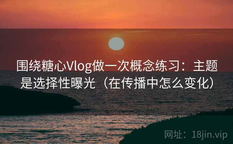 围绕糖心Vlog做一次概念练习：主题是选择性曝光（在传播中怎么变化）